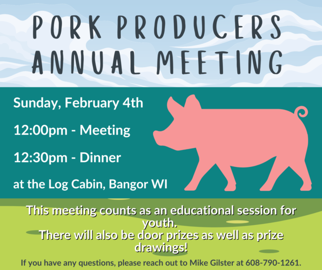At the top there is an image of clouds in the sky with the text "Pork Producers Annual Meeting" over it. In the middle is a teal box with a pink pig on the right side, and on the left side is the text "Sunday, February 4th, 12:00pm - Meeting, 12:30pm - Dinner, at the Log Cabin, Bangor WI" Below this is an image of green grassy hills with the text "This meeting counts as an educational session for youth. There will also be door prizes as well as prize drawings. 
If you have any questions, please reach out to Mike Gilster at 608-780-1261.